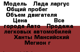  › Модель ­ Лада ларгус  › Общий пробег ­ 200 000 › Объем двигателя ­ 16 › Цена ­ 400 000 - Все города Авто » Продажа легковых автомобилей   . Ханты-Мансийский,Мегион г.